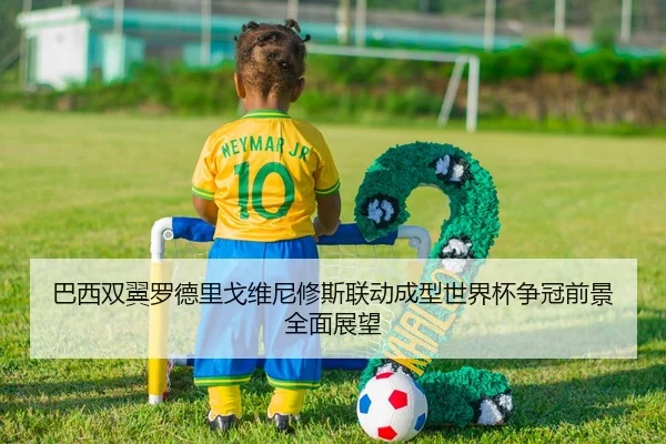 巴西双翼罗德里戈维尼修斯联动成型世界杯争冠前景全面展望