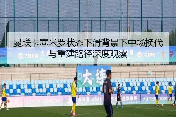 曼联卡塞米罗状态下滑背景下中场换代与重建路径深度观察 - kaiyun