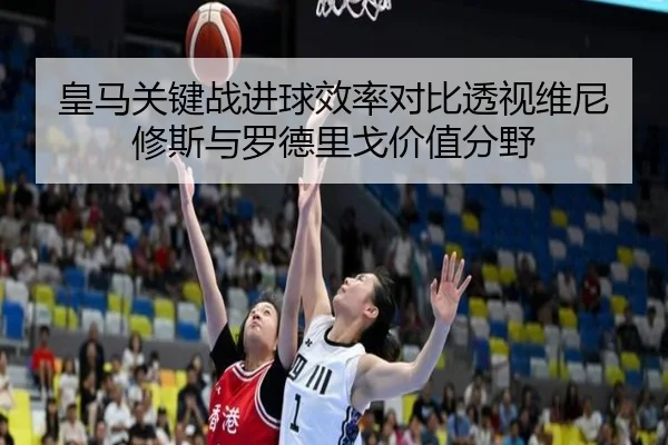 皇马关键战进球效率对比透视维尼修斯与罗德里戈价值分野