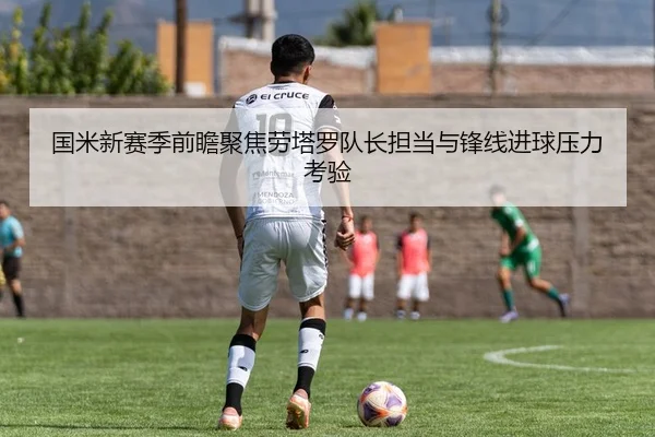 国米新赛季前瞻聚焦劳塔罗队长担当与锋线进球压力考验（kaiyun）