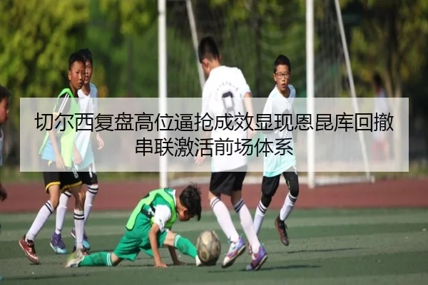 切尔西复盘高位逼抢成效显现恩昆库回撤串联激活前场体系 - kaiyun